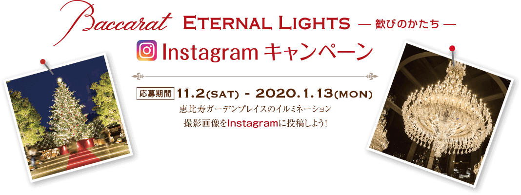 Baccarat ETERNAL LIGHTS 歓びのかたち Instagram キャンペーン 応募期間 11.2sat. 〜 2020.1.13mon. 恵比寿ガーデンプレイスのイルミネーション撮影画像をInstagramに投稿しよう！