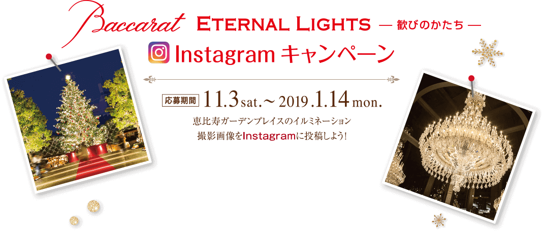 Baccarat ETERNAL LIGHTS 歓びのかたち Instagram キャンペーン 応募期間 11.3sat. 〜 2019.1.14mom. 恵比寿ガーデンプレイスのイルミネーション撮影画像をInstagramに投稿しよう！