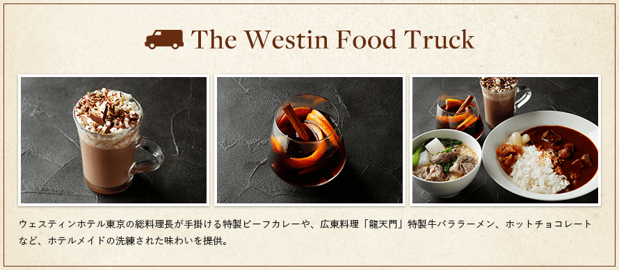 The Westin Food Truck　ウェスティンホテル東京の総料理長が手掛ける特製ビーフカレーや、広東料理「龍天門」特製牛バララーメン、ホットチョコレートなど、ホテルメイドの洗練された味わいを提供。