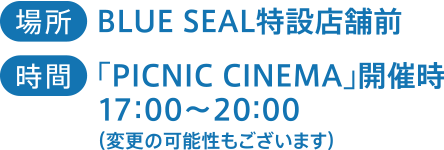 場所：BLUE SEAL特設店舗前　時間：「PICNIC CINEMA」開催時17:00~20:00（変更の可能性もございます）