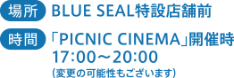 場所：BLUE SEAL特設店舗前　時間：「PICNIC CINEMA」開催時17:00~20:00（変更の可能性もございます）